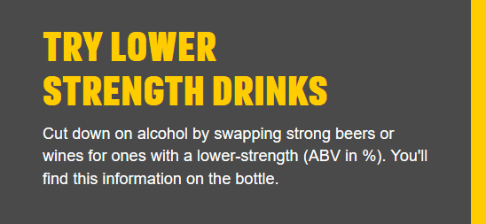 Try lower strength drinks - Cut down on alcohol by swapping strong beers or wines for ones with a lower-strength (ABV in %).